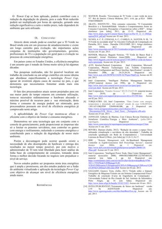 O Power Cap se bem aplicado, poderá contribuir com a
redução da degradação do planeta, pois a cada Watt reduzido
poderá ser multiplicado por horas de operação, gerando uma
redução significativa a curto e médio prazo, tudo dependerá do
ambiente que será utilizado.

IX.

CONCLUSÃO

Através deste estudo pode-se concluir que a TI Verde no
Brasil ainda esta em um processo de amadurecimento e existe
um longo caminho para evolução, são importantes ações
conjuntas de instituições não governamentais, governo,
profissionais de TI e a população em geral para a evolução no
processo de conscientização energética.
Em países como os Estados Unidos, a eficiência energética
é um assunto que é tratado de forma muito séria já há algumas
décadas.
Nas pesquisas realizadas, não foi possível localizar um
trabalho de conclusão ou um artigo cientifico em nosso idioma
que abordasse especificamente a tecnologia Power Cap,
apesar de existirem alguns casos de sucesso no país, o que
demonstra que necessitamos fomentar ainda mais esta
tecnologia.
O fato dos processadores atuais serem projetados para em
sua maior parte do tempo estarem em constante utilização,
torna-se necessário redimensionar o hardware alocando o
máximo possível de recursos para a sua otimização, desta
forma o consumo de energia poderá ser otimizado, pois
processadores possuem um nível de eficiência energética já
comprovado neste artigo.
A aplicabilidade do Power Cap mostrou-se eficaz e
eficiente com o objetivo de limitar o consumo energético.
Demonstrou ser uma tecnologia que em conjunto com o
console de gerenciamento, pode proporcionar as empresas não
só a limitar os potentes servidores, mas controlar os gastos
com energia e resfriamento, reduzindo o consumo energético e
contribuindo para a redução da degradação de nosso meio
ambiente.
Porém a desvantagem pode ocorrer quando existir a
necessidade de alto desempenho do hardware e entrega dos
resultados no menor tempo possível, por este motivo o
administrador de TI tem total liberdade para fazer análise da
linha base do comportamento de consumo, tomando desta
forma a melhor decisão focando no negócio sem prejudicar o
nível de serviço.
Novos estudos podem ser propostos nesta área energética
que é ampla e promissora, um dos estudos poderia ser a fusão
do ambiente virtualizado e aplicação da tecnologia Power Cap
com objetivo de alcançar um nível de eficiência energética
ainda maior.

REFERÊNCIAS

[1]

[2]

[3]

[4]

[5]

[6]

[7]

[8]

[9]

[10]

[11]

[12]

[13]

[14]

MANSUR, Ricardo. “Governança de TI Verde: o ouro verde da nova
TI”. Rio de Janeiro: Ciência Moderna, 2011. xviii, pp. p-XI,6 ISBN
9788539900459
AKATU, INSTITUTO , Pelo consumo consciente, “O Consumidor
Brasileiro e a Sustentabilidade: Atitudes e Comportamentos frente ao
Consumo Consciente, Percepções e Expectativas sobre a RSE” . Artigo
eletrônico [em linha], 2011, pp. 12-15. Disponível em:
http://www.akatu.org.br/Content/Akatu/Arquivos/file/10_12_13_RSEpe
squisa2010_pdf.pdf Acesso em: 01 mai. 2013.
NUNES, A. C. P.; CHAGAS, A. C.; CAMILO, A.; SANTOS, N. M.. “A
TI Verde na sociedade atual” In: Encontro Unificado de Computação em
Parnaíba, 2011. Anais... Parnaíba: ENUCOMP, 2011, Artigo eletrônico
[em
linha],
pp.2
Disponível
em:
http://www.enucomp.com.br/2012/conteudos/artigos/tiverde.pdf
,
Acesso em: 01 jun. 2013.
RENNER, Mauricio, Baguete Notícias, “TI Verde do Banco Real é
premiada”, Jornal Eletrônico (maio/2008)
. Disponível em:
http://www.baguete.com.br/noticias/geral/27/05/2008/ti-verde-do-bancoreal-e-premiada Acesso em: 01 jun. 2013.
ACPI, Hewlett-Packard Corporation,
Intel Corporation, Microsoft
Corporation, Phoenix Technologies Ltd., Toshiba Corporation,
“Advanced Configuration and Power Interface Specification”, revisão 5,
Dezembro
2006,
pp.
24-25,28-29,
Disponível
em:
http://www.acpi.info/DOWNLOADS/ACPIspec50pdf.zip Acesso em 02
jun. 2013.
Intel Corporation, “Intelligent Platform Management Interface
(IPMI)”,material técnico (set 1998), pp. 3 Disponível em:
http://www.intel.com/content/www/us/en/servers/ipmi/ipmioverview.html Acesso em 02 jun. 2013.
Intel Corporation, “Estados Ociosos” ID CS CS-03150 ,material técnico
(mar
2010),
pp.
3
Disponível
em:
http://www.intel.com/support/pt/processors/sb/cs-031505.htm
Acesso
em 02 jun. 2013.
TORQUATRO. Gil, Intel Corporation, “Data Center com energia,
temperatura e densidade sob controle” estudo de caso UOLDIVEO,
1301/AT/UBQ/PDF 328498-001BR, pp. 3 Disponível em:
https://www.nextgenerationcenter.com/Libraries/2013__Documentos/UOL_Diveo_-_Intel_Xeon_-_Portuguese.sflb.ashx
Acesso em 25 out. 2013.
JANNUZZI. Gilberto de Martino, Com Ciência Revista Eletrônica de
Jornalismo Cientifico,“Energia e Meio Ambiente”, (julho/2001),
reportagem,
Disponível
em:
http://www.comciencia.br/reportagens/energiaeletrica/energia12.htm
Acesso em 31 out. 2013.
ROVIRA. Damian (Junho, 2012). “Redução de custos e espaço físico
utilizando virtualização e servidores de alta densidade.”, Trabalho de
conclusão (graduação em Rede de Computadores) – Universidade
Luterana do Brasil (Ulbra)., [em linha] pp 2-3,8-11,16-17.
BMC , “Remote Management with the Baseboard Management
Controller in Eighth-Generation Dell PowerEdge Servers”, material
técnico
(out
2004),
pp
1
Disponível
em:
http://www.dell.com/downloads/global/power/ps4q04-20040110Zhuo.pdf Acesso em 31 out. 2013.
Intel Corporation, “Intelligent Power Node, Data Center Management”,
material técnico(fev 2008), 0909/DEJ/HBD/PDF,322705-001US,
material
[em
linha
]
pp.
4,6
Disponível
em:
https://communities.intel.com/servlet/JiveServlet/downloadBody/4766102-1-7554/Node%20Manager%20%20A%20Dynamic%20Approach%20To%20Managing%20Power%20I
n%20The%20Data%20Center.PDF Acesso em 02 jun. 2013.
SALGADO, Gustavo Trein, (Julho, 2011) “Estudo sobre o Impacto
Energético de Máquinas Virtuais em um Sistema Computacional Físico”
Trabalho de conclusão (Curso de Engenharia de Computação) –
Universidade Federal do Rio Grande do Sul. Instituto de Informática.
Porto
Alegre,
pp.
41
[em
linha].
Disponível
em:
http://www.lume.ufrgs.br/handle/10183/31051 Acesso em 10 nov. 2013.
INTELCPUBURNTEST,“Ferramenta de Stress em hardware” versão
2.54
by
AGENTGOD
Disponível
em:
http://www.xgamingstudio.com/files/IntelBurnTest.zip Acesso em 01
jun. 2013.

 