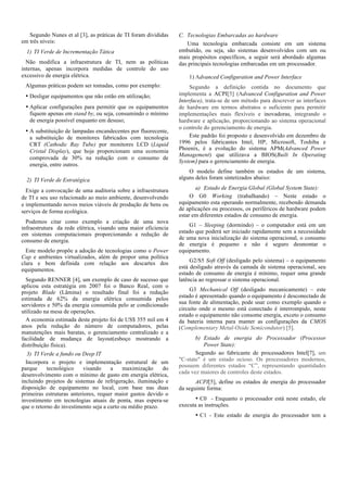 Segundo Nunes et al [3], as práticas de TI foram divididas
em três níveis:
1) TI Verde de Incrementação Tática
Não modifica a infraestrutura de TI, nem as políticas
internas, apenas incorpora medidas de controle do uso
excessivo de energia elétrica.
Algumas práticas podem ser tomadas, como por exemplo:
• Desligar equipamentos que não estão em utilização;
• Aplicar configurações para permitir que os equipamentos
fiquem apenas em stand by, ou seja, consumindo o mínimo
de energia possível enquanto em desuso;
• A substituição de lampadas encandecentes por fluorecente,
a substituição de monitores fabricados com tecnologia
CRT (Cathodic Ray Tube) por monitores LCD (Liquid
Cristal Display), que hoje proporcionam uma economia
comprovada de 30% na redução com o consumo de
energia, entre outros.
2) TI Verde de Estratégica
Exige a convocação de uma auditoria sobre a infraestrutura
de TI e seu uso relacionado ao meio ambiente, desenvolvendo
e implementando novos meios viáveis de produção de bens ou
serviços de forma ecológica.
Podemos citar como exemplo a criação de uma nova
infraestrutura da rede elétrica, visando uma maior eficiencia
em sistemas computacionais proporcionando a redução de
consumo de energia.
Este modelo propõe a adoção de tecnologias como o Power
Cap e ambientes virtualizados, além de propor uma política
clara e bem definida com relação aos descartes dos
equipamentos.
Segundo RENNER [4], um exemplo de caso de sucesso que
aplicou esta estratégia em 2007 foi o Banco Real, com o
projeto Blade (Lâmina) o resultado final foi a redução
estimada de 62% da energia elétrica consumida pelos
servidores e 50% da energia consumida pelo ar condicionado
utilizado na mesa de operações.
A economia estimada deste projeto foi de US$ 355 mil em 4
anos pela redução do número de computadores, pelas
manutenções mais baratas, o gerenciamento centralizado e a
facilidade de mudança de layout(esboço mostrando a
distribuíção física).
3) TI Verde a fundo ou Deep IT
Incorpora o projeto e implementação estrutural de um
parque
tecnológico
visando
a
maximização
do
desenvolvimento com o mínimo de gasto em energia elétrica,
incluindo projetos de sistemas de refrigeração, iluminação e
disposição de equipamento no local, com base nas duas
primeiras estruturas anteriores, requer maior gastos devido o
investimento em tecnologias atuais de ponta, mas espera-se
que o retorno do investimento seja a curto ou médio prazo.

C. Tecnologias Embarcadas ao hardware
Uma tecnologia embarcada consiste em um sistema
embutido, ou seja, são sistemas desenvolvidos com um ou
mais propósitos específicos, a seguir será abordado algumas
das principais tecnologias embarcadas em um processador.
1) Advanced Configuration and Power Interface
Segundo a definição contida no documento que
implementa a ACPI[5] (Advanced Configuration and Power
Interface), trata-se de um método para descrever as interfaces
de hardware em termos abstratos o suficiente para permitir
implementações mais flexíveis e inovadoras, integrando o
hardware e aplicação, proporcionando ao sistema operacional
o controle do gerenciamento de energia.
Este padrão foi proposto e desenvolvido em dezembro de
1996 pelos fabricantes Intel, HP, Microsoft, Toshiba e
Phoenix, é a evolução do sistema APM(Advanced Power
Management) que utilizava a BIOS(Built In Operating
System) para o gerenciamento de energia.
O modelo define também os estados de um sistema,
alguns deles foram sintetizados abaixo:
a) Estado de Energia Global (Global System State):
O G0 Working (trabalhando) – Neste estado o
equipamento esta operando normalmente, recebendo demanda
de aplicações ou processos, os periféricos de hardware podem
estar em diferentes estados de consumo de energia.
G1 – Sleeping (dormindo) – o computador está em um
estado que poderá ser iniciado rapidamente sem a necessidade
de uma nova inicialização do sistema operacional, o consumo
de energia é pequeno e não é seguro desmontar o
equipamento.
G2/S5 Soft Off (desligado pelo sistema) – o equipamento
está desligado através da camada de sistema operacional, seu
estado de consumo de energia é mínimo, requer uma grande
latência ao regressar o sistema operacional.
G3 Mechanical Off (desligado mecanicamente) – este
estado é apresentado quando o equipamento é desconectado de
sua fonte de alimentação, pode usar como exemplo quando o
circuito onde o mesmo está conectado é interrompido, neste
estado o equipamento não consome energia, exceto o consumo
da bateria interna para manter as configurações da CMOS
(Complementary Metal-Oxide Semicondutor) [5].
b) Estado de energia do Processador (Processor
Power State):
Segundo ao fabricante de processadores Intel[7], um
"C-state" é um estado ocioso. Os processadores modernos,
possuem diferentes estados “C”, representando quantidades
cada vez maiores de controles deste estados.
ACPI[5], define os estados de energia do processador
da seguinte forma:
• C0 - Enquanto o processador está neste estado, ele
executa as instruções.
• C1 - Este estado de energia do processador tem a

 
