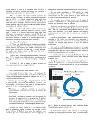 menor latência. A latência de hardware deve ser baixa o
suficiente para que o sistema operacional não considere o
aspecto latência do estado para decidir usá-lo.
• C2 - O estado C2 oferece melhor economia de
energia do que o estado C1. A latência hardware é maior neste
caso, a ACPI e o sistema operacional pode usar essa
informação para determinar quando o estado C1 deve ser
usado em vez do estado C2. Além de colocar o processador
em um estado de energia de não execução, este estado não tem
outros efeitos de software visíveis.
• C3 - O estado C3 oferece melhor economia de
energia em relação aos anteriores. A latência hardware é maior
neste, a ACPI e o sistema operacional pode usar essa
informação para determinar quando o estado C2 deve ser
usado em vez do estado C3. Enquanto no estado C3, caches do
processador mantém o estado e o sistema operacional é
responsável por manter a coerência destes caches [6].
c) T-State (Thermal State)
O T-State está ligado diretamente à redução do clock de
processador para frequências mais baixas, a fim de reduzir os
efeitos térmicos. Isto significa que a CPU é obrigada a estar
inativa numa percentagem fixa dos seus ciclos por segundo.
Os estados de redução variam de T1 para Tn, com o
percentual de ciclos ociosos.
Nota-se que a otimização não reduz tensão e uma vez
que a CPU é forçada a um clock mais lento por alguma parte
de tempo, os processos vão demorar mais para a entrega da
tarefa.
O T-State, só é útil se reduzir os efeitos térmicos no
processador, o que é o seu principal objetivo.

desempenho, mantendo o provisionamento de energia do rack.
De um modo semelhante, o NM poderia ser usado
estrategicamente para reduzir as necessidades de
arrefecimento em um evento térmico ou para manter um
servidor dentro dos seus limites de potência.
Por exemplo, para proteger contra pico de carga de
trabalho, o gerente do Data Center pode enviar comandos via
console para definir um limite de potência.
O console comunica as novas políticas de provisionamento
de energia através do controlador de gerenciamento da placa
base , ou BMC (Baseboard Management Controller), para
que o Intel Intelligent Power Node Manager, que monitora
continuamente em tempo real o consumo de energia do
servidor.
O nível de energia atual é então comparado com a política
aplicada, o ND utiliza um algoritmo para determinar o
desempenho ideal do processador e responde gerenciando
consumo de energia para atender o nível de potência
configurado.
Este ciclo de feedback, garante que o consumo de energia
do servidor permaneça continuamente controlado e previsível,
permitindo que o servidor execute o trabalho tanto quanto for
possível com a política que está em vigor.
Se a política não pode ser aplicada, finalmente, através do
ajustes conhecidos, o Intel Intelligent Power Node Manager
relata um erro.
A Fig. 1. demonstra o fluxo da comunicação entre o
console de comunicação e os itens da arquitetura de hardware
que proveem o Power Capping (ato de fixar o consumo) em
servidores.

2) Intel Intelligent Power Node Manager (NM)
Uma solução de Power Cap, passa pela utilização do
recurso integrado ao processador chamado Intel Intelligent
Power Node Manager que trabalha em conjunto com ACPI [5]
e softwares de gerenciamento.
Uma vez que esta tecnologia é integrada com um console
de gerenciamento, neste caso será abordado o console Dell
OpenManage Power Center, o NM pode ser utilizado por um
gerente de TI com os seguinte propósitos :
• Monitorar,
o
software
ajudará
a
monitorar
constantemente em tempo real a carga de trabalho do
equipamento.
• Configurar a política de consumo, após a avaliação do
consumo do equipamento, os gerentes de TI podem
definir uma política compatível com a utilização em
watts apresentada, restringindo que o equipamento atinja
o consumo máximo que o hardware pode proporcionar.
A executar esta ação, o gerente de TI terá reduzido alguns
watts, a redução em vários servidores em um rack o Data
Center (Centro de Dados) seria capaz de implantar mais
servidores por rack, adicionando uma maior computação e

Fig. 1. Fluxo de comunicação do Intel Intelligent Power
Node Manager , autoria própria [12]
A Intel informa apenas como o fluxo de comunicação
funciona, as tecnologias envolvidas para a comunicação e

 