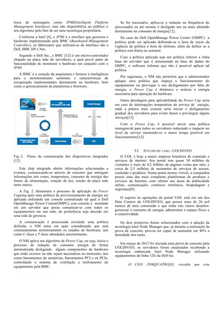 troca de mensagens como IPMI(Intelligent Platform
Management Interface), mas não disponibiliza ao publico o
seu algoritmo pelo fato de ser uma tecnologia proprietária.

Se for necessário, aplica-se a redução na frequência do
processador ou até mesmo é desligado um ou mais afetando
diretamente no consumo de energia[12].

Conforme a Intel [6], o IPMI é a interface que gerencia o
hardware implementado pela BMC (Baseboard Management
Controller), os fabricantes que utilizam-se da interface são a
Dell, IBM, HP e Nec.

No caso do Dell OpenManage Power Center (OMPC) a
política pode ser aplicada definindo-se a hora de início da
vigência da política e hora de término, além de definir se a
política será diária ou semanal.

Segundo a Dell Inc., a BMC [12] é um micro-controlador
chipado na placa mãe de servidores, a qual provê parte da
funcionalidade de monitorar o hardware em conjunto com o
IPMI.

Caso a política aplicada seja um política inferior a linha
base do servidor que é armazenada na base de dados do
OMPC, o software informa que não é possível aplicar tal
política.

A BMC é o coração da arquitetura e fornece a inteligência
para o monitoramento autômato e características de
recuperação implementados diretamente no hardware, bem
como o gerenciamento da plataforma e firmware.

Por segurança, o NM não permitirá que o administrador
aplique uma política que impeça o funcionamento do
equipamento ou provoque o seu desligamento por falta de
energia, o Power Cap é dinâmico e realoca a energia
necessária para operação do hardware.
Outra abordagem para aplicabilidade do Power Cap seria
em caso de interrupções temporárias do serviço de energia,
onde a prática mais comum seria iniciar o desligamento
gradual dos servidores para evitar danos e privilegiar alguns
serviços[12].
Com o Power Cap, é possível ativar uma política
emergencial para todos os servidores reduzindo o impacto no
nível de serviço mantendo-os o maior tempo possível em
funcionamento[12].

VI.
Fig. 2.
[12]

Fluxo de comunicação dos dispositivos integrados

Este chip integrado obtém informações relacionadas a
eventos, comunicando-se através de sensores que entregam
informações tais como, temperatura, consumo de energia das
fontes de alimentação, rotação de fan, tensão da placa mãe
entre outros.
A Fig. 2. demonstra o processo de aplicação do Power
Capping após uma política de provisionamento de energia ser
aplicada utilizando um console centralizado tal qual o Dell
OpenManage Power Center(OMPC), este console é instalado
em um servidor que possa comunicar-se com todos os
equipamentos em sua rede, de preferência seja alocado em
uma rede de gerencia.
A comunicação é processada enviando uma política
definida, o NM entra em ação considerando que está
constantemente monitoramento os estados do hardware, tais
como C-State e T-State abordados anteriormente.
O NM aplica seu algoritmo de Power Cap, ou seja, inicia o
processo de redução de consumo energia de forma
automatizada desligando alguns componentes de hardware
que estão ociosos ou não sejam necessários no momento, tais
como barramentos de memórias, barramentos PCI e ou PCIe,
controlando o sistema de ventilação e resfriamento do
equipamento pela BMC.

ESTUDO DE CASO - UOLDIVEO

O UOL é hoje a maior empresa brasileira de conteúdo e
serviços de internet. Seu portal tem quase 30 milhões de
visitantes e mais de 4,2 bilhões de páginas vistas por mês, e
cerca de 2,5 milhões de assinantes de serviços de acesso,
conteúdo e produtos. Numa ponta menos visível, a companhia
possui uma das mais completas plataformas de produtos e
serviços da Internet, com ofertas nas áreas de publicidade
online, comunicação, comércio eletrônico, hospedagem e
segurança[8].
O suporte às operações do portal UOL está em um dos
Data Centers do UOLDIVEO, que possui mais de 26 mil
metros de área construída e que tinha três claros desafios:
gerenciar o consumo de energia, administrar o espaço físico e
a conectividade.
Os dois primeiros foram solucionados com a adoção da
tecnologia Intel Node Manager que, já durante a realização da
prova de conceito, provou ser capaz de aumentar em 40% a
densidade dos racks.
Em março de 2012 foi iniciada uma prova de conceito pela
UOLDIVEO, os servidores foram atualizados recebendo a
tecnologia embarcada Intel Node Manager utilizando
equipamentos da linha 12G da Dell Inc.
O

CEO

,TORQUATRO[8],

ressalta

que

esta

 