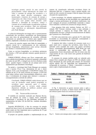 tecnologia permite, através de uma console de
gerenciamento, coletar informações em tempo real
sobre o consumo de energia dos servidores e, a
partir daí, tomar decisões estratégicas como
monitoração e histórico do consumo de energia e
temperatura dos Data Centers, ainda complementa
que, neste caso podem tomar decisões como
aumentar a densidade de servidores, reduzir o
consumo do ar-condicionado ou padronizar políticas
de consumo para servidores. Tudo isso utilizando
como referência as informações disponibilizadas
pelo Node Manager.
A coleta de informações em tempo real e o gerenciamento
centralizado dos servidores, possibilitou um gerenciamento
com uma ótica de gerenciamento de consumo, refletindo
diretamente no aumento dos servidores para suportar mais
clientes, ampliando a eficiência no consumo de energia.
A prova de conceito seguiu uma linha de maturidade, o
objetivo inicial foi o monitoramento de três ambientes:
serviços hospedados, infraestrutura como serviço oferecido
aos clientes e o monitoramento do portal.
Como os serviços hospedados, os servidores pertencem
aos clientes, o ND será aplicado somente quando possível e
disponível.
TORQUATRO[8], afirmou que ficou comprovado que,
com a adoção da tecnologia, foi possível aumentar a densidade
dos racks em até 40%, e atingirá um nível de eficiência ainda
maior quando migrar o restante do seu parque para novos
equipamentos que detenham a tecnologia.
No portal, a tecnologia Intel Node Manager em conjunto
com o recurso Power Cap, demonstrou ter um o maior
impacto. Com a sua incorporação a UOLDIVEO estima uma
redução de até 2/3 do atual consumo de energia, o CEO tem
como plano utilizar outras funcionalidades disponíveis, entre
elas, o nivelamento de energia para otimizar o consumo e
consequentemente a emissão de carbono.
Concluindo, TORQUATRO[8] ainda destaca que em
caso de incidentes ainda poderá programar os
servidores para operarem para o mínimo,
possibilitando que os serviços ainda estejam
disponíveis obtendo as melhores práticas para
redução da emissão de CO2.

sistema de virtualização utilizando servidores blades do
fabricante Dell Inc., a empresa a qual o projeto aborda, vem
tendo um alto consumo de energia e falta de espaço físico para
alocação dos equipamentos.
Como tecnologia, foi adotado equipamentos blades pelo
fato de ser um hardware de alta densidade com capacidade de
atingir a mesma performance de servidores tradicionais, mas
com vantagens de possuir escalabilidade mantendo o espaço
físico reduzido e controle de consumo de energia elétrica.
Uma pesquisa feita pelo instituto Gartner em 2011, a
solução X86 Vmware continua sendo a mais utilizada, a
solução pertence à empresa do Grupo EMC líder em
equipamentos Storages (solução de armazenamento de dados)
que é pioneira em virtualização.
Foi feito uma entrevista com o gerente de TI, onde foram
levantadas as necessidades da instituição contemplando o
levantamento de estrutura física e lógica.
A empresa não tinha o controle de consumo exato ou o
gasto atual com o energia dos servidores, desta forma foi
utilizado como exemplo dez racks com quinze servidores
físicos, consumindo aproximadamente 9000 Watts por rack
devido à similaridade dos equipamentos, 80% dos
equipamentos foram descartados pelo fato de terem uma alta
carga horária de uso e não terem mais garantia de hardware
pelo fabricante.
O consumo de energia também pode ser reduzido pelo
espaço físico ocupado que chegou em 90% de redução e pela
baixa dissipação de calor gerada pela solução, foi necessário
utilizar apenas 30% da capacidade dos equipamentos de
refrigeração já existentes, a Tabela 1 demonstra o consumo
antes e após a implementação da solução.

A Fig. 4. demonstra os gastos mensais antes e após a
implementação do projeto, os dados foram obtidos da média
dos últimos quatro meses de consumo de energia.

VII. TRABALHO RELACIONADO
O trabalho de conclusão realizado por Damian Rovira,
trata da redução de custos e espaço físico utilizando
virtualização e servidores de alta densidade utilizando os
equipamentos da linha 12G da Dell Inc., também abordados
neste artigo.
Segundo ROVIRA[10], o fato do consumo de energia
elétrica em Data Centers ter crescimento nas últimas décadas,
acaba sendo um fato importante para as gerências de TI que
precisam ser competitivas.
O projeto em questão propõem a implementação de um

Fig. 4.

Gastos com energia antes e após a implementação

 