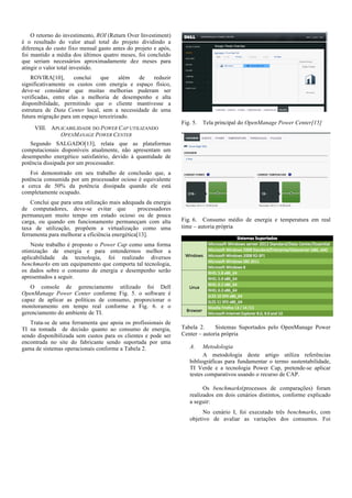 O retorno do investimento, ROI (Return Over Investiment)
é o resultado do valor atual total do projeto dividindo a
diferença do custo fixo mensal gasto antes do projeto e após,
foi mantido a média dos últimos quatro meses, foi concluído
que seriam necessários aproximadamente dez meses para
atingir o valor total investido.
ROVIRA[10],
concluí
que
além
de
reduzir
significativamente os custos com energia e espaço físico,
deve-se considerar que muitas melhorias puderam ser
verificadas, entre elas a melhoria de desempenho e alta
disponibilidade, permitindo que o cliente mantivesse a
estrutura de Data Center local, sem a necessidade de uma
futura migração para um espaço terceirizado.
VIII. APLICABILIDADE DO POWER CAP UTILIZANDO
OPENMANAGE POWER CENTER

Fig. 5.

Tela principal do OpenManage Power Center[15]

Segundo SALGADO[13], relata que as plataformas
computacionais disponíveis atualmente, não apresentam um
desempenho energético satisfatório, devido à quantidade de
potência dissipada por um processador.
Foi demonstrado em seu trabalho de conclusão que, a
potência consumida por um processador ocioso é equivalente
a cerca de 50% da potência dissipada quando ele está
completamente ocupado.
Conclui que para uma utilização mais adequada da energia
de computadores, deve-se evitar que
processadores
permaneçam muito tempo em estado ocioso ou de pouca
carga, ou quando em funcionamento permaneçam com alta
taxa de utilização, propõem a virtualização como uma
ferramenta para melhorar a eficiência energética[13].

Fig. 6. Consumo médio de energia e temperatura em real
time – autoria própria

Neste trabalho é proposto o Power Cap como uma forma
otimização de energia e para entendermos melhor a
aplicabilidade da tecnologia, foi realizado diversos
benchmarks em um equipamento que comporta tal tecnologia,
os dados sobre o consumo de energia e desempenho serão
apresentados a seguir.
O console de gerenciamento utilizado foi Dell
OpenManage Power Center conforme Fig. 5. o software é
capaz de aplicar as políticas de consumo, proporcionar o
monitoramento em tempo real conforme a Fig. 6. e o
gerenciamento do ambiente de TI.
Trata-se de uma ferramenta que apoia os profissionais de
TI na tomada de decisão quanto ao consumo de energia,
sendo disponibilizada sem custos para os clientes e pode ser
encontrada no site do fabricante sendo suportada por uma
gama de sistemas operacionais conforme a Tabela 2.

Tabela 2.
Sistemas Suportados pelo OpenManage Power
Center – autoria própria
A.

Metodologia
A metodologia deste artigo utiliza referências
bibliográficas para fundamentar o termo sustentabilidade,
TI Verde e a tecnologia Power Cap, pretende-se aplicar
testes comparativos usando o recurso de CAP.
Os benchmarks(processos de comparações) foram
realizados em dois cenários distintos, conforme explicado
a seguir:
No cenário I, foi executado três benchmarks, com
objetivo de avaliar as variações dos consumos. Foi

 