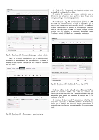 1) Cenário II – Consumo de energia de um servidor com
aplicação de política de Power Cap.
O cenário II propõem um mesmo ambiente com o
diferencial de aplicarmos duas políticas para forçar uma
entrega de energia menor ao equipamento.
De acordo com a Fig. 11. foi aplicada um política de CAP
de 130W de consumo médio, ou seja, o esperado é que o
servidor não ultrapassasse este consumo médio, e tal operação
ocorreu com sucesso, no período de 15 minutos o consumo
total de energia atingiu 0,09 kWh, o tempo total do estresse
ocorreu em 19 minutos, o consumo acumulado deste
benchmark atingiu 0,11 kwh para entrega dos resultados.

Fig. 9.

Benchmark I – Consumo de energia – autoria própria

A Fig. 10. evidencia a temperatura que foi apresentada no
benchmark II, a temperatura nos benchmarks I e III foram as
mesmas e não havendo variação, ou seja, manteve constante
nos três testes.

Fig. 11. Benchmark IV – Política de Power Cap 130W

Conforme a Fig. 12. foi aplicado uma política de CAP de
205W de consumo médio, este valor foi baseado na
observação de um teste feito sem a política de Power Cap, que
apresentou uma média de consumo de energia de 216W
conforme a Fig. 13.
O resultado do Benchmark V demonstrado pela Fig. 12.
apresentou o consumo de 0,13 kWh no tempo de 15 minutos,
sendo que a entrega do resultado atingiu praticamente o
mesmo tempo, apenas com uma variação de 30 segundos para
mais.

Fig. 10. Benchmark II – Temperatura – autoria própria

 