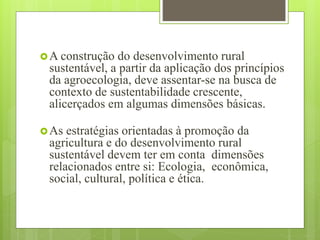 A construção do desenvolvimento rural
sustentável, a partir da aplicação dos princípios
da agroecologia, deve assentar-se na busca de
contexto de sustentabilidade crescente,
alicerçados em algumas dimensões básicas.
As estratégias orientadas à promoção da
agricultura e do desenvolvimento rural
sustentável devem ter em conta dimensões
relacionados entre si: Ecologia, econômica,
social, cultural, política e ética.
 
