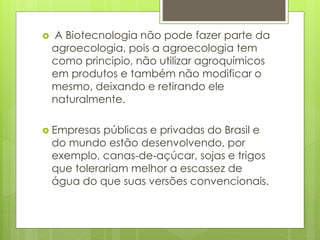  A Biotecnologia não pode fazer parte da
agroecologia, pois a agroecologia tem
como principio, não utilizar agroquímicos
em produtos e também não modificar o
mesmo, deixando e retirando ele
naturalmente.
 Empresas públicas e privadas do Brasil e
do mundo estão desenvolvendo, por
exemplo, canas-de-açúcar, sojas e trigos
que tolerariam melhor a escassez de
água do que suas versões convencionais.
 