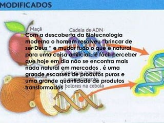  Com a descoberta da Biotecnologia
moderna o homem resolveu “brincar de
ser Deus “ e mudar tudo o que é natural
para uma coisa artificial , é fácil perceber
que hoje em dia não se encontra mais
nada natural em mercados , é uma
grande escassez de produtos puros e
uma grande quantidade de produtos
transformados .
 