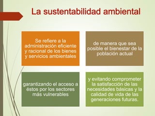 Se refiere a la
administración eficiente
y racional de los bienes
y servicios ambientales
de manera que sea
posible el bienestar de la
población actual
garantizando el acceso a
éstos por los sectores
más vulnerables
y evitando comprometer
la satisfacción de las
necesidades básicas y la
calidad de vida de las
generaciones futuras.
 