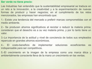 Ser verde no tiene precio:
Las Industrias han entendido que la sustentabilidad empresarial se traduce en
un reto a la innovación, a la creatividad y a la experimentación de nuevas
formas de producir y hacer negocios; en el cumplimiento de los retos
mencionados, las empresas han encontrado que:
1.- Existe una tendencia del mercado a preferir marcas comprometidas con el
medio ambiente.
2.- Se producen ahorros significativos al reciclar o reducir la materia prima;
consideran que el desecho es a su vez materia prima, y por lo tanto tiene un
valor.
3.-La importancia de la actitud y nivel de conciencia de todos sus empleados
repercute en grandes ahorros económicos.
4.- El costo-beneficio de implementar soluciones ecoeficientes es
indispensable para ser competitivos.
5.-El crecimiento en la imagen de la empresa como una marca ética y
ambientalmente consciente lleva de la mano un crecimiento en las ventas.
 