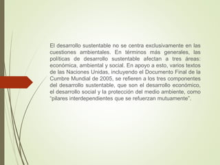 El desarrollo sustentable no se centra exclusivamente en las
cuestiones ambientales. En términos más generales, las
políticas de desarrollo sustentable afectan a tres áreas:
económica, ambiental y social. En apoyo a esto, varios textos
de las Naciones Unidas, incluyendo el Documento Final de la
Cumbre Mundial de 2005, se refieren a los tres componentes
del desarrollo sustentable, que son el desarrollo económico,
el desarrollo social y la protección del medio ambiente, como
“pilares interdependientes que se refuerzan mutuamente”.
 