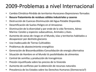 2009-Problemas a nivel Internacional
•   Cambio Climático-Pérdida de territorios-Huracanes-Depresiones-Tornados
•   Basura-Tratamiento de residuos sólidos industriales y caseros
•   Destrucción de Cuencas-Disminución del Agua Potable Disponible.
•   Desertificación de Suelos-Peligro en el Amazonas
•   Disminución de la diversidad y por ende de la vida Terrestre, Aérea
    Marina: Corales y especies subacuáticas, Animales y Aves.
•   Aumento de zonas de riesgo en el Mundo, islas y territorios habitados a
    desaparecer por deshielo glaciares
•   Uso inadecuado de Tierras Cultivables
•   Problemas de abastecimiento energético
•   Generación de Biocombustibles-Consolidación de energía alternativa
•   Situación de Hambre en el Mundo Vs posibilidades de alimentos
•   Control de semillas y producción de transgénicos
•   Presión injustificada sobre los precios de la Vivienda
•   Aumento de conflictos por la obtención de recursos naturales
•   Prevalencia de los Estados sobre los Derechos Humanos (Democracia?)
 