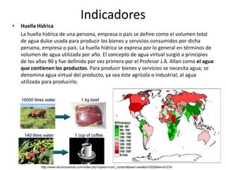 Indicadores
•   Huella Hídrica
    La huella hídrica de una persona, empresa o país se define como el volumen total
    de agua dulce usada para producir los bienes y servicios consumidos por dicha
    persona, empresa o país. La huella hídrica se expresa por lo general en términos de
    volumen de agua utilizada por año. El concepto de agua virtual surgió a principios
    de los años 90 y fue definido por vez primera por el Profesor J.A. Allan como el agua
    que contienen los productos. Para producir bienes y servicios se necesita agua; se
    denomina agua virtual del producto, ya sea éste agrícola o industrial, al agua
    utilizada para producirlo.




            http://www.tecnicocentral.com/index.php?option=com_content&task=view&id=302&Itemid=234
 