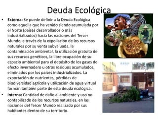Deuda Ecológica
• Externa: Se puede definir a la Deuda Ecológica
  como aquella que ha venido siendo acumulada por
  el Norte (países desarrollados o más
  industrializados) hacia las naciones del Tercer
  Mundo, a través de la expoliación de los recursos
  naturales por su venta subvaluada, la
  contaminación ambiental, la utilización gratuita de
  sus recursos genéticos, la libre ocupación de su
  espacio ambiental para el depósito de los gases de
  efecto invernadero u otros residuos acumulados,
  eliminados por los países industrializados. La
  exportación de nutrientes, pérdidas de
  biodiversidad agrícola y utilización de agua virtual
  forman también parte de esta deuda ecológica.
• Interna: Cantidad de daño al ambiente y uso no
  contabilizado de los recursos naturales, en las
  naciones del Tercer Mundo realizado por sus
  habitantes dentro de su territorio.
 