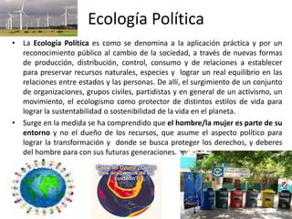 Ecología Política
• La Ecología Política es como se denomina a la aplicación práctica y por un
  reconocimiento público al cambio de la sociedad, a través de nuevas formas
  de producción, distribución, control, consumo y de relaciones a establecer
  para preservar recursos naturales, especies y lograr un real equilibrio en las
  relaciones entre estados y las personas. De allí, el surgimiento de un conjunto
  de organizaciones, grupos civiles, partidistas y en general de un activismo, un
  movimiento, el ecologismo como protector de distintos estilos de vida para
  lograr la sustentabilidad o sostenibilidad de la vida en el planeta.
• Surge en la medida se ha comprendido que el hombre/la mujer es parte de su
  entorno y no el dueño de los recursos, que asume el aspecto político para
  lograr la transformación y donde se busca proteger los derechos, y deberes
  del hombre para con sus futuras generaciones.
 