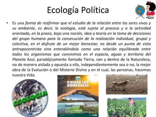 Ecología Política
• Es una forma de reafirmar que el estudio de la relación entre los seres vivos y
  su ambiente, es decir, la ecología, está sujeta al proceso y a la actividad
  orientada, en la praxis, bajo una noción, idea o teoría en la toma de decisiones
  del grupo humano para la consecución de la realización individual, grupal y
  colectiva, en el disfrute de un mejor bienestar, no desde un punto de vista
  antropocentrista sino entendiéndola como una relación equilibrada entre
  todos los organismos que convivimos en el espacio, aguas y territorio del
  Planeta Azul, paradójicamente llamado Tierra, con y dentro de la Naturaleza,
  no de manera aislada y opuesta a ella, independientemente sea o no, la mejor
  obra de la Evolución o del Misterio Divino y en el cual, las personas, hacemos
  nuestra Vida.
 