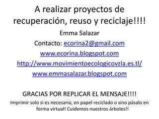 A realizar proyectos de
 recuperación, reuso y reciclaje!!!!
                 Emma Salazar
         Contacto: ecorina2@gmail.com
           www.ecorina.blogspot.com
   http://www.movimientoecologicovzla.es.tl/
        www.emmasalazar.blogspot.com

     GRACIAS POR REPLICAR EL MENSAJE!!!!
Imprimir solo si es necesario, en papel reciclado o sino pásalo en
            forma virtual! Cuidemos nuestros árboles!!
 