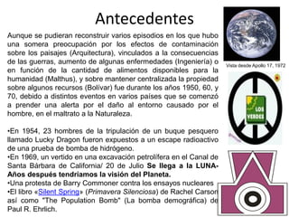 Antecedentes
Aunque se pudieran reconstruir varios episodios en los que hubo
una somera preocupación por los efectos de contaminación
sobre los paisajes (Arquitectura), vinculados a la consecuencias
de las guerras, aumento de algunas enfermedades (Ingeniería) o      Vista desde Apollo 17, 1972
en función de la cantidad de alimentos disponibles para la
humanidad (Malthus), y sobre mantener centralizada la propiedad
sobre algunos recursos (Bolívar) fue durante los años 1950, 60, y
70, debido a distintos eventos en varios países que se comenzó
a prender una alerta por el daño al entorno causado por el
hombre, en el maltrato a la Naturaleza.

•En 1954, 23 hombres de la tripulación de un buque pesquero
llamado Lucky Dragon fueron expuestos a un escape radioactivo
de una prueba de bomba de hidrógeno.
•En 1969, un vertido en una excavación petrolífera en el Canal de
Santa Bárbara de California/ 20 de Julio Se llega a la LUNA-
Años después tendríamos la visión del Planeta.
•Una protesta de Barry Commoner contra los ensayos nucleares
•El libro «Silent Spring» (Primavera Silenciosa) de Rachel Carson
así como "The Population Bomb" (La bomba demográfica) de
Paul R. Ehrlich.
 