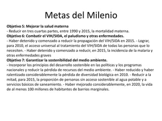 Metas del Milenio
Objetivo 5: Mejorar la salud materna
- Reducir en tres cuartas partes, entre 1990 y 2015, la mortalidad materna.
Objetivo 6: Combatir el VIH/SIDA, el paludismo y otras enfermedades.
- Haber detenido y comenzado a reducir la propagación del VIH/SIDA en 2015. - Lograr,
para 2010, el acceso universal al tratamiento del VIH/SIDA de todas las personas que lo
necesiten. - Haber detenido y comenzado a reducir, en 2015, la incidencia de la malaria y
otras enfermedades graves
Objetivo 7: Garantizar la sostenibilidad del medio ambiente.
- Incorporar los principios del desarrollo sostenible en las políticas y los programas
nacionales y reducir la pérdida de recursos del medio ambiente. - Haber reducido y haber
ralentizado considerablemente la pérdida de diversidad biológica en 2010. - Reducir a la
mitad, para 2015, la proporción de personas sin acceso sostenible al agua potable y a
servicios básicos de saneamiento. - Haber mejorado considerablemente, en 2020, la vida
de al menos 100 millones de habitantes de barrios marginales.
 