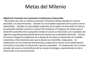 Metas del Milenio
Objetivo 8: Fomentar una asociación mundial para el desarrollo.
- Desarrollar aún más un sistema comercial y financiero abierto, basado en normas,
previsible y no discriminatorio. - Atender las necesidades especiales de los países menos
adelantados. - Atender las necesidades especiales de los países en desarrollo sin litoral y
los pequeños Estados insulares en desarrollo (mediante el Programa de Acción para el
desarrollo sostenible de los pequeños Estados insulares en desarrollo y los resultados del
vigésimo segundo período extraordinario de sesiones de la Asamblea General). - Encarar
de manera integral los problemas de la deuda de los países en desarrollo con medidas
nacionales e internacionales para que la deuda sea sostenible a largo plazo. - En
cooperación con las empresas farmacéuticas, proporcionar acceso a los medicamentos
esenciales en los países en desarrollo a precios asequibles. - En cooperación con el sector
privado, dar acceso a los beneficios de las nuevas tecnologías, especialmente las de la
información y las comunicaciones.
 