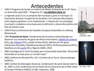 •
                             Antecedentes la UE "Hacia
    1992 V Programa de Acción en materia de Medio Ambiente de
    un desarrollo sostenible" –Programa 21 o LA AGENDA LOCAL 21
•   La Agenda Local 21 es un proyecto del municipio y para el municipio. Es
    importante destacar el papel de las Alcaldías y los Concejos Municipales,
    como órganos gestores, en la implantación e impulso de una estrategia
    municipal y ciudadana como base para la definición y desarrollo práctico del
    Plan de Acción Local.
•   1994 Primera conferencia de Ciudades Europeas Sostenibles en Aalborg
    (Dinamarca)                                                                     Fuga en
                                                                                    Chernobil, 1986
•   1997 Protocolo de Kyoto. Compromiso de los países industrializados en
    disminuir sus emisiones de gases de efecto invernadero: dióxido de carbono
    (CO2), gas metano (CH4) y óxido nitroso (N2O), además de tres gases
    industriales fluorados: Hidrofluorocarbonos (HFC), Perfluorocarbonos (PFC) y
    Hexafluoruro de azufre (SF6),-Rige de 2008 a 2012
•   2001 Estrategia de la Unión Europea para el desarrollo Sostenible "Desarrollo
    Sostenible en Europa para un mundo mejor"
•   2002 Conferencia Mundial Río +10. II Cumbre de la Tierra. Johannesburgo-
    Sudáfrica
•   2005 Cumbre de Gleneagles (Escocia). Condonación de parte deuda externa
    AL. 2007 La 13a. Conferencia de las Partes de la Convención de la ONU sobre     De 1903 a 1974

    el Cambio Climático (CMCC) en Bali, Indonesia. 2008
 