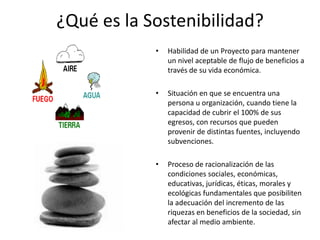 ¿Qué es la Sostenibilidad?
            •   Habilidad de un Proyecto para mantener
                un nivel aceptable de flujo de beneficios a
                través de su vida económica.

            •   Situación en que se encuentra una
                persona u organización, cuando tiene la
                capacidad de cubrir el 100% de sus
                egresos, con recursos que pueden
                provenir de distintas fuentes, incluyendo
                subvenciones.

            •   Proceso de racionalización de las
                condiciones sociales, económicas,
                educativas, jurídicas, éticas, morales y
                ecológicas fundamentales que posibiliten
                la adecuación del incremento de las
                riquezas en beneficios de la sociedad, sin
                afectar al medio ambiente.
 