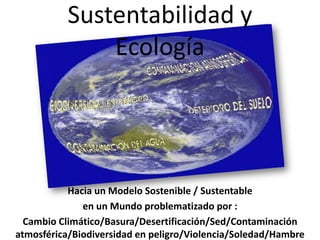 Sustentabilidad y
               Ecología




           Hacia un Modelo Sostenible / Sustentable
              en un Mundo problematizado por :
  Cambio Climático/Basura/Desertificación/Sed/Contaminación
atmosférica/Biodiversidad en peligro/Violencia/Soledad/Hambre
 