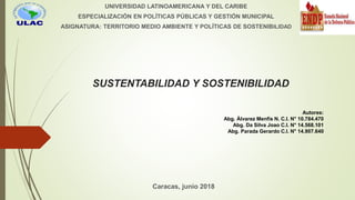 SUSTENTABILIDAD Y SOSTENIBILIDAD
UNIVERSIDAD LATINOAMERICANA Y DEL CARIBE
ESPECIALIZACIÓN EN POLÍTICAS PÚBLICAS Y GESTIÓN MUNICIPAL
ASIGNATURA: TERRITORIO MEDIO AMBIENTE Y POLÍTICAS DE SOSTENIBILIDAD
Caracas, junio 2018
Autores:
Abg. Álvarez Menfis N. C.I. N° 10.784.470
Abg. Da Silva Joao C.I. N° 14.568.101
Abg. Parada Gerardo C.I. N° 14.907.640
 
