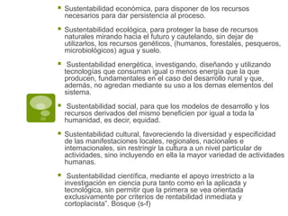  Sustentabilidad económica, para disponer de los recursos
necesarios para dar persistencia al proceso.
 Sustentabilidad ecológica, para proteger la base de recursos
naturales mirando hacia el futuro y cautelando, sin dejar de
utilizarlos, los recursos genéticos, (humanos, forestales, pesqueros,
microbiológicos) agua y suelo.
 Sustentabilidad energética, investigando, diseñando y utilizando
tecnologías que consuman igual o menos energía que la que
producen, fundamentales en el caso del desarrollo rural y que,
además, no agredan mediante su uso a los demas elementos del
sistema.
 Sustentabilidad social, para que los modelos de desarrollo y los
recursos derivados del mismo beneficien por igual a toda la
humanidad, es decir, equidad.
 Sustentabilidad cultural, favoreciendo la diversidad y especificidad
de las manifestaciones locales, regionales, nacionales e
internacionales, sin restringir la cultura a un nivel particular de
actividades, sino incluyendo en ella la mayor variedad de actividades
humanas.
 Sustentabilidad científica, mediante el apoyo irrestricto a la
investigación en ciencia pura tanto como en la aplicada y
tecnológica, sin permitir que la primera se vea orientada
exclusivamente por criterios de rentabilidad inmediata y
cortoplacista”. Bosque (s-f)
 