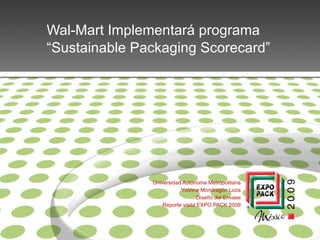 Wal-Mart Implementará programa
“Sustainable Packaging Scorecard”




               Universidad Autónoma Metropolitana
                          Yvonne Mondragón Loza
                                  Diseño del Envase
                   Reporte visita EXPO PACK 2009
 