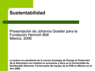 Sustentabilidad
Presentación de Johanna Goetter para la
Fundación Heinrich Böll
México, 2006
La autora es estudiante de la carrera Ecología de Paisaje & Protección
de la Naturaleza con énfasis en economía y ética en la Universidad de
Greifswald/ Alemania. Formó parte del equipo de la FHB en México en el
año 2006.
 