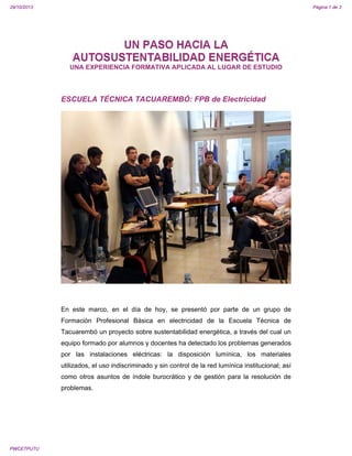 29/10/2013

Página 1 de 3

UN PASO HACIA LA
AUTOSUSTENTABILIDAD ENERGÉTICA
UNA EXPERIENCIA FORMATIVA APLICADA AL LUGAR DE ESTUDIO

ESCUELA TÉCNICA TACUAREMBÓ: FPB de Electricidad

En este marco, en el día de hoy, se presentó por parte de un grupo de
Formación Profesional Básica en electricidad de la Escuela Técnica de
Tacuarembó un proyecto sobre sustentabilidad energética, a través del cual un
equipo formado por alumnos y docentes ha detectado los problemas generados
por las instalaciones eléctricas: la disposición lumínica, los materiales
utilizados, el uso indiscriminado y sin control de la red lumínica institucional; así
como otros asuntos de índole burocrático y de gestión para la resolución de
problemas.

PWCETPUTU

 