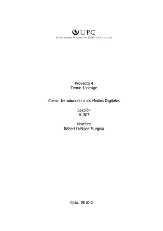 Proyecto 4
             Tema: Indesign


Curso: Introducción a los Medios Digitales

                 Sección
                  H-207

                Nombre
         Robert Dickson Murguia




            Ciclo: 2010-2
 