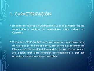 1. CARACTERIZACIÓ N
• La Bolsa de Valores de Colombia (BVC) es el principal foro de
negociación y registro de operaciones sobre valores en
Colombia.
• Visión: Para 2015 la BVC será uno de los tres principales foros
de negociación de Latinoamérica, conservando su condición de
líder en el ámbito nacional. Reconocida por las empresas como
una opción real para financiar su crecimiento y por sus
accionistas como una empresa rentable.
 
