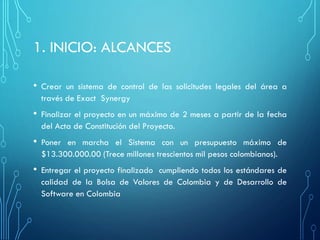 1. INICIO: ALCANCES
• Crear un sistema de control de las solicitudes legales del área a
través de Exact Synergy
• Finalizar el proyecto en un máximo de 2 meses a partir de la fecha
del Acta de Constitución del Proyecto.
• Poner en marcha el Sistema con un presupuesto máximo de
$13.300.000.00 (Trece millones trescientos mil pesos colombianos).
• Entregar el proyecto finalizado cumpliendo todos los estándares de
calidad de la Bolsa de Valores de Colombia y de Desarrollo de
Software en Colombia
 