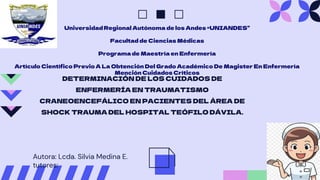 DETERMINACIÓN DE LOS CUIDADOS DE
ENFERMERÍA EN TRAUMATISMO
CRANEOENCEFÁLICO EN PACIENTES DEL ÁREA DE
SHOCK TRAUMA DEL HOSPITAL TEÓFILO DÁVILA.
Universidad Regional Autónoma de los Andes “UNIANDES”
Facultad de Ciencias Médicas
Programa de Maestría en Enfermería
Artículo Científico Previo A La Obtención Del Grado Académico De Magister En Enfermería
Mención Cuidados Críticos
Autora: Lcda. Silvia Medina E.
tutores:
 