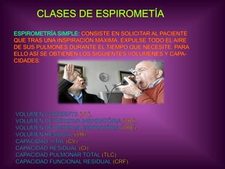 CLASES DE ESPIROMETÍAESPIROMETRÍA SIMPLE: CONSISTE EN SOLICITAR AL PACIENTEQUE TRAS UNA INSPIRACIÓN MÁXIMA, EXPULSE TODO EL AIREDE SUS PULMONES DURANTE EL TIEMPO QUE NECESITE. PARAELLO ASÍ SE OBTIENEN LOS SIGUIENTES VOLÚMENES Y CAPA-CIDADES:VOLÚMEN CORRIENTE (VT).VOLÚMEN DE RESERVA INSPIRATÓRIA (VRI).VOLÚMEN DE RESERVA ESPIRATÓRIA (VRE).VOLÚMEN RESIDUAL (VR).CAPACIDAD VITAL (CV).CAPACIDAD RESIDUAL (CI).CAPACIDAD PULMONAR TOTAL (TLC).CAPACIDAD FUNCIONAL RESIDUAL (CRF).