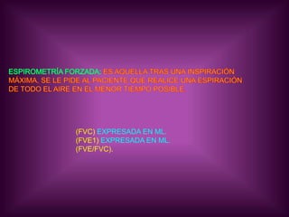 ESPIROMETRÍA FORZADA: ES AQUELLA TRAS UNA INSPIRACIÓN MÁXIMA, SE LE PIDE AL PACIENTE QUE REALICE UNA ESPIRACIÓNDE TODO EL AIRE EN EL MENOR TIEMPO POSIBLE. (FVC) EXPRESADA EN ML.(FVE1) EXPRESADA EN ML.(FVE/FVC).