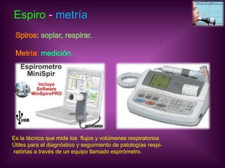 Espiro - metríaSpiros: soplar, respirar.Metría: medición. Es la técnica que mide los  flujos y volúmenes respiratoriosÚtiles para el diagnóstico y seguimiento de patologías respi- ratóriasa través de un equipo llamado espirómetro.