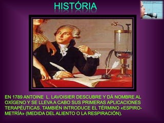 HISTÓRIAEN 1789 ANTOINE  L. LAVOISIER DESCUBRE Y DÁ NOMBRE AL OXÍGENO Y SE LLEVA A CABO SUS PRIMERAS APLICACIONESTERAPÉUTICAS. TAMBIÉN INTRODUCE EL TÉRMINO «ESPIRO-METRÍA» (MEDIDA DEL ALIENTO O LA RESPIRACIÓN).