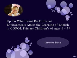 Up To What Point Do Different Environments Affect the Learning of English in COPOL Primary Children’s of Ages 6 – 7? Katherine Barcia 
