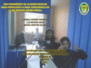 USO PEDAGÓGICO DE LA RADIO ESCOLAR PARA FORTALECER LA SANA CONVIVENCIA EN LA IED NICOLÁS GÓMEZ DÁVILA  CAMILO ANDRÉS MORALES LUZ MARINA ARIAS MARÍA CRISTINA ALCALÁ UNIVERSIDAD COOPERATIVA DE COLOMBIA ESPECIALIZACIÓN EN DOCENCIA UNIVERSITARIACOHORTE 40BOGOTÁ2011 