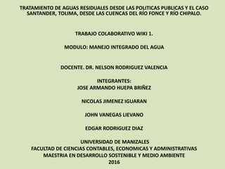 TRATAMIENTO DE AGUAS RESIDUALES DESDE LAS POLITICAS PUBLICAS Y EL CASO
SANTANDER, TOLIMA, DESDE LAS CUENCAS DEL RÍO FONCE Y RÍO CHIPALO.
TRABAJO COLABORATIVO WIKI 1.
MODULO: MANEJO INTEGRADO DEL AGUA
DOCENTE. DR. NELSON RODRIGUEZ VALENCIA
INTEGRANTES:
JOSE ARMANDO HUEPA BRIÑEZ
NICOLAS JIMENEZ IGUARAN
JOHN VANEGAS LIEVANO
EDGAR RODRIGUEZ DIAZ
UNIVERSIDAD DE MANIZALES
FACULTAD DE CIENCIAS CONTABLES, ECONOMICAS Y ADMINISTRATIVAS
MAESTRIA EN DESARROLLO SOSTENIBLE Y MEDIO AMBIENTE
2016
 