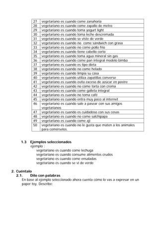 27   vegetariano es cuando   come zanahoria
             28   vegetariano es cuando   come zapallo de metro
             29   vegetariano es cuando   toma yogurt light
             30   vegetariano es cuando   toma leche descremada
             31   vegetariano es cuando   se viste de verde
             32   vegetariano es cuando   no come sándwich con grasa
             33   vegetariano es cuando   no come pollo frio
             34   vegetariano es cuando   tiene cabello corto
             35   vegetariano es cuando   toma agua mineral sin gas
             36   vegetariano es cuando   come pan integral modelo bimbo
             37   vegetariano es cuando   es tipo dieta
             38   vegetariano es cuando   no come helado
             39   vegetariano es cuando   limpia su casa
             40   vegetariano es cuando   utiliza zapatillas converse
             41   vegetariano es cuando   evita exceso de azúcar en postre
             42   vegetariano es cuando   no come torta con crema
             43   vegetariano es cuando   come galleta integral
             44   vegetariano es cuando   no toma café
             45   vegetariano es cuando   entra muy poco al internet
             46   vegetariano es cuando   sale a pasear con sus amigos
                  vegetarianos
             47   vegetariano es cuando   es cuidadoso con sus cosas
             48   vegetariano es cuando   no come salchipapa
             49   vegetariano es cuando   come aji
             50   vegetariano es cuando   no le gusta que maten a los animales
                  para comérselos.


     1.3   Ejemplos seleccionados
           ejemplo :
              vegetariano es cuando come lechuga
              vegetariano es cuando consume alimentos crudos
              vegetariano es cuando come ensaladas
              vegetariano es cuando se vi de verde

2. Cuéntalo
   2.1.    Dilo con palabras
      En base al ejemplo seleccionado ahora cuenta cómo lo vas a expresar en un
      paper toy. Describe:
 