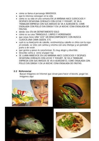 • cómo se llama el personaje MAVERICK
  • qué le interesa conseguir en la vida
  • cómo es su vida en una semana EN LA MAÑANA HACE EJERCICIOS Y
    DESPUES DESAYUNA CEREALES CON LECHE Y YOGURT, SE VA A
    TRABAJAR EMPRESA CON SUS AMIGOS SE VA A ALMOZAR ÉL COME
    ENSALADA CON POLLO SIN GRASA Y EN LA NOCHE CENA ENSALADA DE
    FRUTAS.
  • dónde vive EN UN DEPARTAMENTO SOLO
  • cómo es su casa TRANQUILO, LIMPIO Y HORDENADO
  • que cosas tiene UNA “LED” UN MINICOMPONENTE CON MUSICA
    CLASICA,UNA CAMA QUEEN, ETC
  • cuál es su look(corte de cabello, vestimenta)su cabello es chico con la raya
    al costado, se viste con camisa y encima con una chompa y un pantalón
    jeans o de vestir.
  • qué gestos y poses lo caracterizan. Es muy alegre y divertido
  • Describe como a verse al paper toy
  • SE LLAMA MAREVICK EN LAS MAÑANA HACE EJERCICIOS Y DESPUES
    DESAYUNA CEREALES CON LECHE Y YOGURT, SE VA A TRABAJAR
    EMPRESA CON SUS AMIGOS SE VA A ALMOZAR ÉL COME ENSALADA CON
    POLLO SIN GRASA Y EN LA NOCHE CENA ENSALADA DE FRUTAS.


2.2 Referenciar
     Buscar imágenes en Internet que sirvan para hacer el boceto, pegar las
     imágenes aquí
 