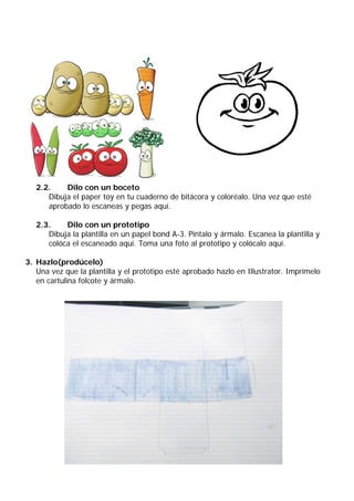 2.2.    Dilo con un boceto
      Dibuja el paper toy en tu cuaderno de bitácora y coloréalo. Una vez que esté
      aprobado lo escaneas y pegas aquí.

   2.3.    Dilo con un prototipo
      Dibuja la plantilla en un papel bond A-3. Píntalo y ármalo. Escanea la plantilla y
      colóca el escaneado aquí. Toma una foto al prototipo y colócalo aquí.

3. Hazlo(prodúcelo)
   Una vez que la plantilla y el prototipo esté aprobado hazlo en Illustrator. Imprímelo
   en cartulina folcote y ármalo.
 