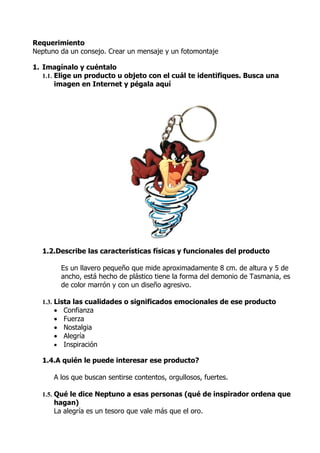 Requerimiento
Neptuno da un consejo. Crear un mensaje y un fotomontaje

1. Imagínalo y cuéntalo
   1.1. Elige un producto u objeto con el cuál te identifiques. Busca una
        imagen en Internet y pégala aquí




  1.2.Describe las características físicas y funcionales del producto

          Es un llavero pequeño que mide aproximadamente 8 cm. de altura y 5 de
          ancho, está hecho de plástico tiene la forma del demonio de Tasmania, es
          de color marrón y con un diseño agresivo.

  1.3. Lista las cualidades o significados emocionales de ese producto
      • Confianza
      • Fuerza
      • Nostalgia
      • Alegría
      • Inspiración

  1.4.A quién le puede interesar ese producto?

      A los que buscan sentirse contentos, orgullosos, fuertes.

  1.5. Qué le dice Neptuno a esas personas (qué de inspirador ordena que
      hagan)
      La alegría es un tesoro que vale más que el oro.
 