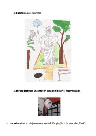 1.6. Boceto(pega el escaneado)




      1.7. Investiga(busca una imagen para completar el fotomontaje)




2. Hazlo(has el fotomontaje en un A-4 vertical, 150 pixel/inch de resolución, CMYK)
 