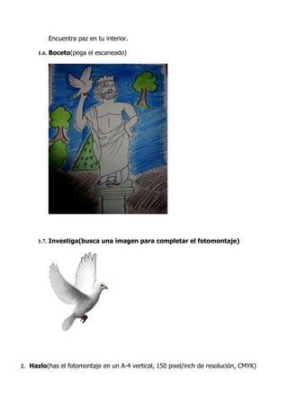 Encuentra paz en tu interior.

      1.6. Boceto(pega el escaneado)




      1.7. Investiga(busca una imagen para completar el fotomontaje)




2. Hazlo(has el fotomontaje en un A-4 vertical, 150 pixel/inch de resolución, CMYK)
 