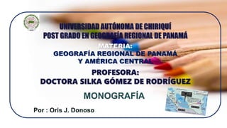 Por : Oris J. Donoso
MONOGRAFÍA
UNIVERSIDAD AUTÓNOMA DE CHIRIQUÍ
POST GRADO EN GEOGRAFÍA REGIONAL DE PANAMÁ
MATERIA:
GEOGRAFÍA REGIONAL DE PANAMÁ
Y AMÉRICA CENTRAL
PROFESORA:
DOCTORA SILKA GÓMEZ DE RODRÍGUEZ
 