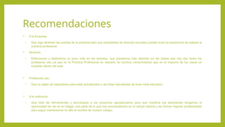 Recomendaciones
 A la Empresa
• Que siga abriendo las puertas de la empresa para que estudiantes de diversas escuelas puedan tener la experiencia de realizar la
práctica profesional.
 Alumnos
• Esforzarnos y dedicarnos un poco más en los estudios, que prestemos más atención en las clases que nos dan todos los
profesores (as) ya que en la Práctica Profesional se requiere de muchos conocimientos que en la mayoría de los casos se
imparten dentro del aula.
 Profesores (as)
• Que no dejen de capacitarse para estar actualizados y así forjar estudiantes de buen nivel educativo.
 A la institución
• Que dote de herramientas y tecnologías a los proyectos agropecuarios para que nosotros los estudiantes tengamos la
oportunidad de ver en el colegio una parte de lo que nos encontraremos en el campo laboral y así formar mejores profesionales
para seguir manteniendo en alto el nombre de nuestro colegio.
 