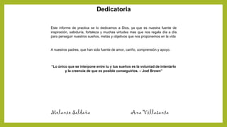 Dedicatoria
Este informe de practica se lo dedicamos a Dios, ya que es nuestra fuente de
inspiración, sabiduría, fortaleza y muchas virtudes mas que nos regala día a día
para perseguir nuestros sueños, metas y objetivos que nos proponemos en la vida
A nuestros padres, que han sido fuente de amor, cariño, comprensión y apoyo.
“Lo único que se interpone entre tu y tus sueños es la voluntad de intentarlo
y la creencia de que es posible conseguirlos. – Joel Brown”
Melanie Saldaña Ana Villasanta
 